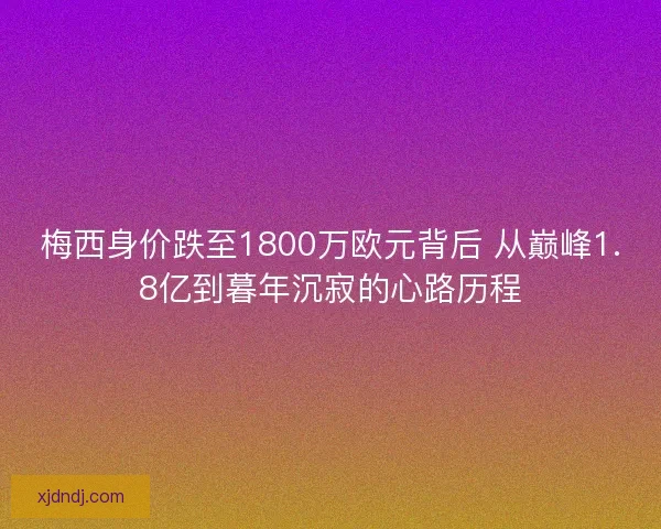 梅西身价跌至1800万欧元背后 从巅峰1.8亿到暮年沉寂的心路历程