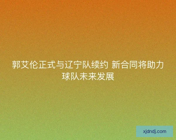 郭艾伦正式与辽宁队续约 新合同将助力球队未来发展