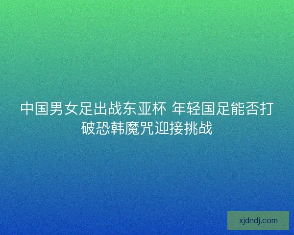 中国男女足出战东亚杯 年轻国足能否打破恐韩魔咒迎接挑战 中国男女足出战东亚杯 年轻国足能否打破恐韩魔咒迎接挑战