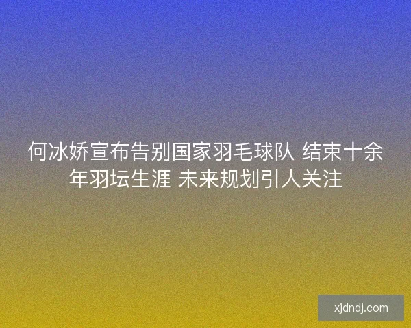 何冰娇宣布告别国家羽毛球队 结束十余年羽坛生涯 未来规划引人关注