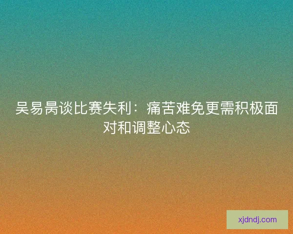 吴易昺谈比赛失利：痛苦难免更需积极面对和调整心态