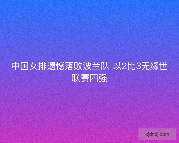 中国女排遗憾落败波兰队 以2比3无缘世联赛四强