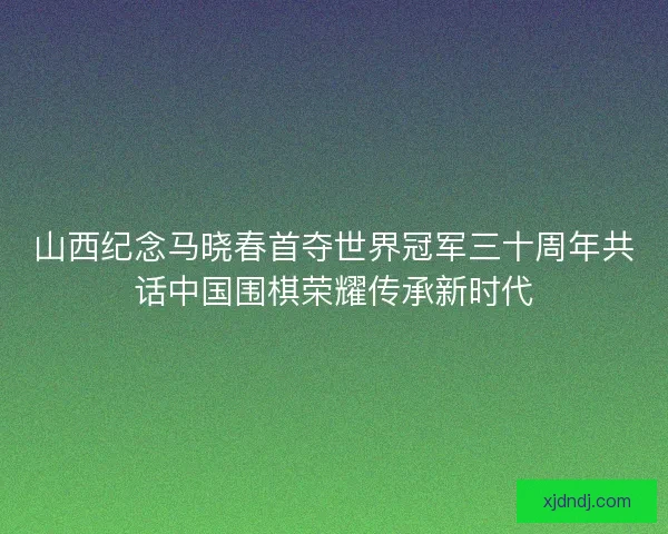 山西纪念马晓春首夺世界冠军三十周年共话中国围棋荣耀传承新时代