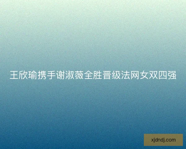 王欣瑜携手谢淑薇全胜晋级法网女双四强 王欣瑜携手谢淑薇全胜晋级法网女双四强