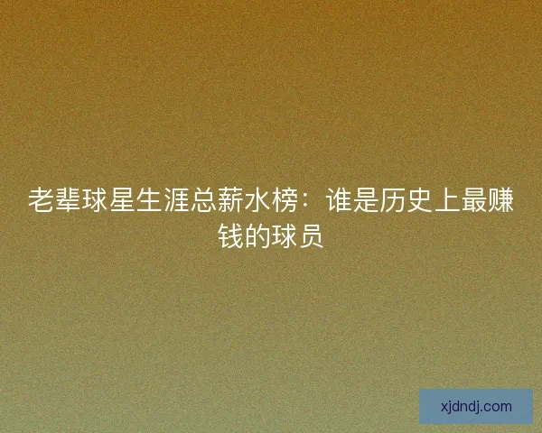 老辈球星生涯总薪水榜：谁是历史上最赚钱的球员