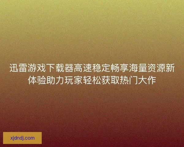 迅雷游戏下载器高速稳定畅享海量资源新体验助力玩家轻松获取热门大作