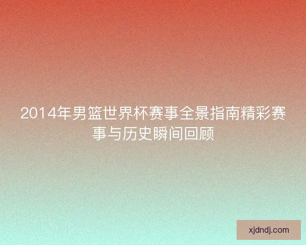 2014年男篮世界杯赛事全景指南精彩赛事与历史瞬间回顾