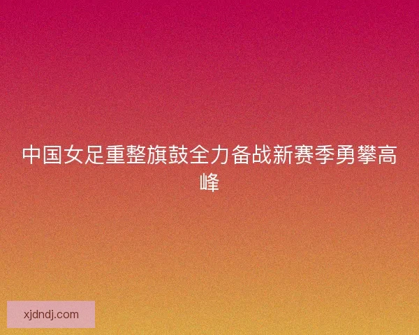 中国女足重整旗鼓全力备战新赛季勇攀高峰