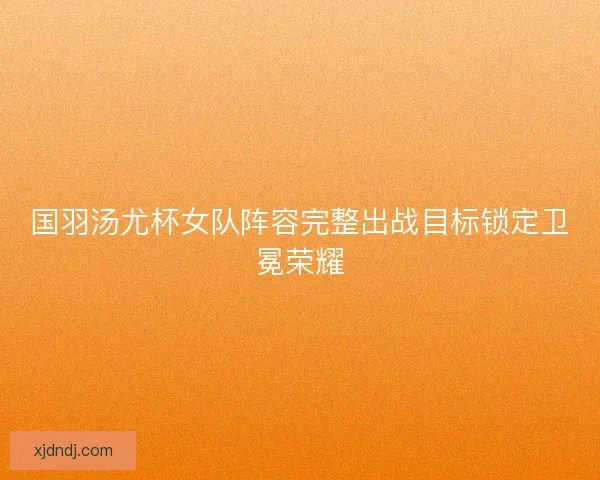 国羽汤尤杯女队阵容完整出战目标锁定卫冕荣耀