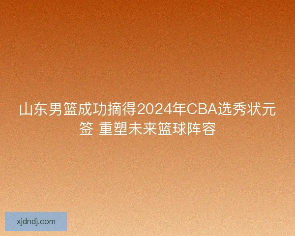 山东男篮成功摘得2024年CBA选秀状元签 重塑未来篮球阵容