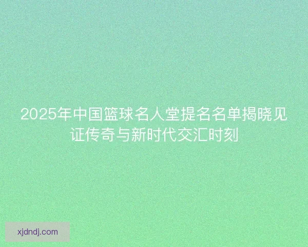 2025年中国篮球名人堂提名名单揭晓见证传奇与新时代交汇时刻 2025年中国篮球名人堂提名名单揭晓见证传奇与新时代交汇时刻