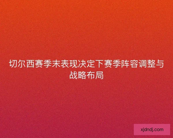 切尔西赛季末表现决定下赛季阵容调整与战略布局 切尔西赛季末表现决定下赛季阵容调整与战略布局