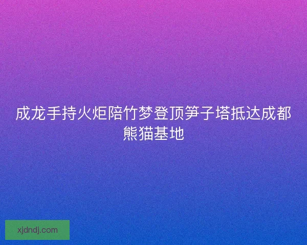成龙手持火炬陪竹梦登顶笋子塔抵达成都熊猫基地