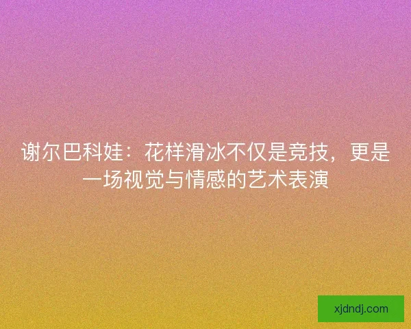 谢尔巴科娃:花样滑冰不仅是竞技,更是一场视觉与情感的艺术表演 谢尔巴科娃:花样滑冰不仅是竞技,更是一场视觉与情感的艺术表演