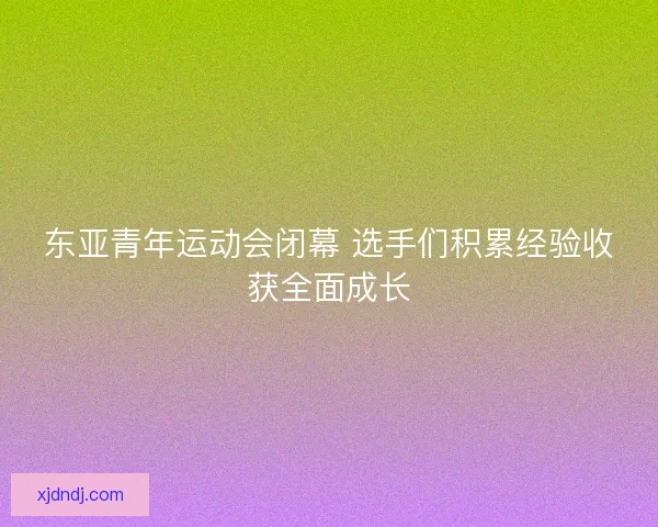 东亚青年运动会闭幕 选手们积累经验收获全面成长