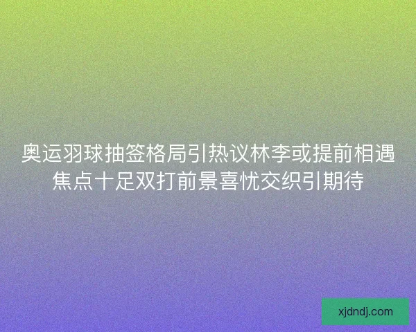 奥运羽球抽签格局引热议林李或提前相遇焦点十足双打前景喜忧交织引期待