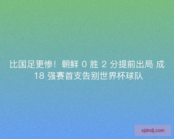 比国足更惨！朝鲜 0 胜 2 分提前出局 成 18 强赛首支告别世界杯球队