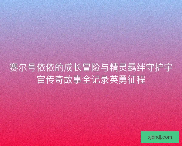 赛尔号依依的成长冒险与精灵羁绊守护宇宙传奇故事全记录英勇征程