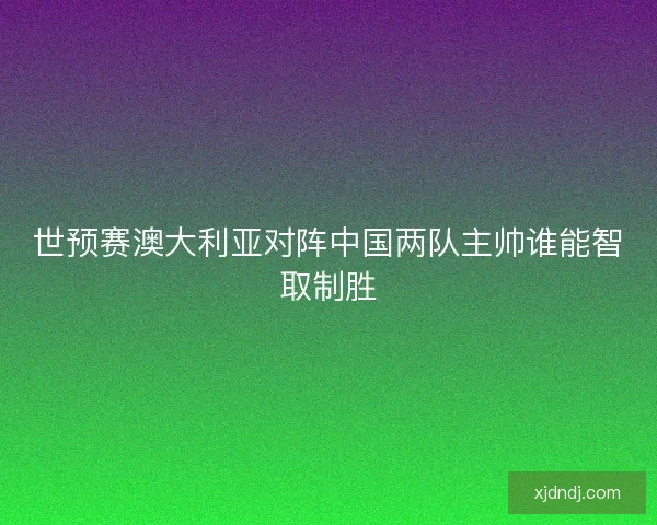 世预赛澳大利亚对阵中国两队主帅谁能智取制胜