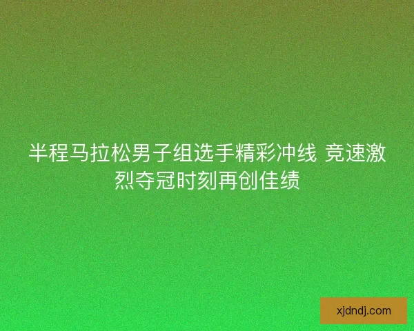 半程马拉松男子组选手精彩冲线 竞速激烈夺冠时刻再创佳绩