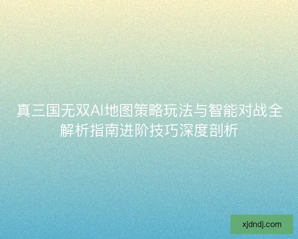 真三国无双AI地图策略玩法与智能对战全解析指南进阶技巧深度剖析