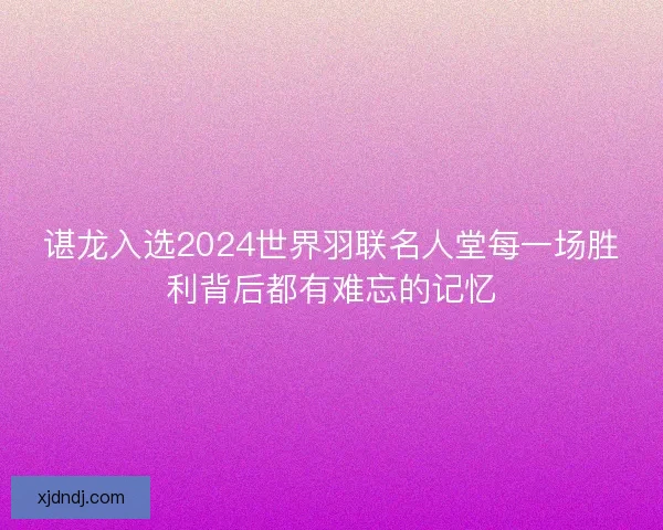 谌龙入选2024世界羽联名人堂每一场胜利背后都有难忘的记忆