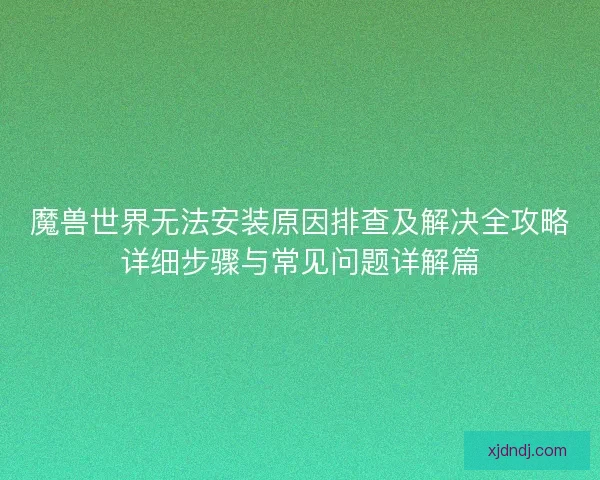 魔兽世界无法安装原因排查及解决全攻略详细步骤与常见问题详解篇