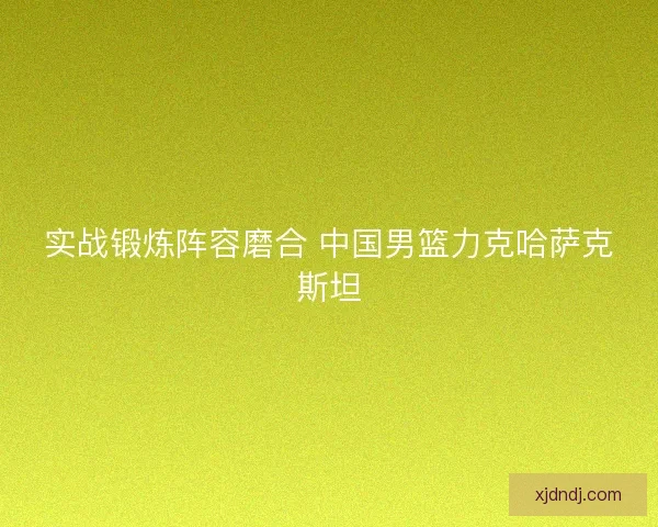 实战锻炼阵容磨合 中国男篮力克哈萨克斯坦 实战锻炼阵容磨合 中国男篮力克哈萨克斯坦