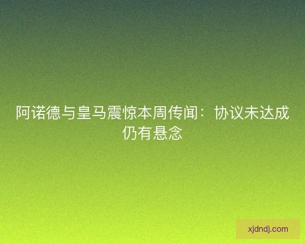 阿诺德与皇马震惊本周传闻:协议未达成仍有悬念 阿诺德与皇马震惊本周传闻:协议未达成仍有悬念