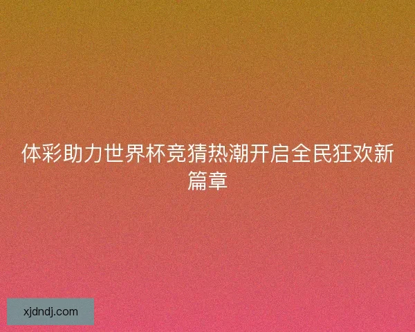 体彩助力世界杯竞猜热潮开启全民狂欢新篇章 体彩助力世界杯竞猜热潮开启全民狂欢新篇章